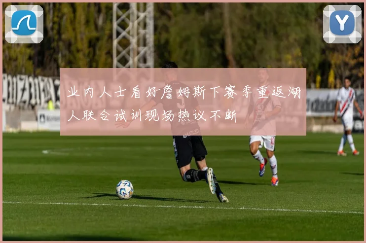 业内人士看好詹姆斯下赛季重返湖人联合试训现场热议不断